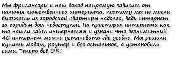 Мы фрилансеры и наш доход напрямую зависит от наличия качественного интернета, поэтому мы не могли выезжать из городской квартиры надолго, ведь интернет за городом был недоступен. На просторах интернета как то нашли сайт интернет33 и узнали что безлимитный 4G интернет можно установить где угодно. Мы решили купить модем, роутер и всё остальное, а установили сами. Теперь всё ОК!