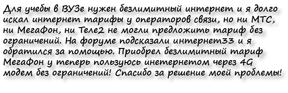 Для учебы в ВУЗе нужен безлимитный интернет и я долго искал интернет тарифы у операторов связи, но ни МТС, ни МегаФон, ни Теле2 не могли предложить тариф без ограничений. На форуме подсказали интернет33 и я обратился за помощью. Приобрел безлимитный тариф МегаФон у теперь пользуюсь инетернетом через 4G модем без ограничений! Спасибо за решение моей проблемы!