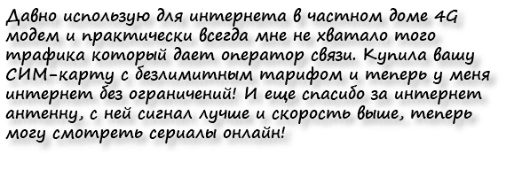 Давно использую для интернета в частном доме 4G модем и практически всегда мне не хватало того трафика который дает оператор связи. Купила вашу СИМ-карту с безлимитным тарифом и теперь у меня интернет без ограничений! И еще спасибо за интернет антенну, с ней сигнал лучше и скорость выше, теперь могу смотреть сериалы онлайн!