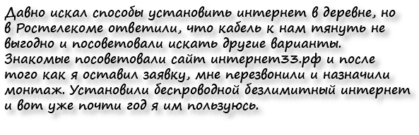Давно искал способы установить интернет в деревне, но в Ростелекоме ответили, что кабель к нам тянуть не выгодно и посоветовали искать другие варианты. Знакомые посоветовали сайт интернет33.рф и после того как я оставил заявку, мне перезвонили и назначили монтаж. Установили беспроводной безлимитный интернет и вот уже почти год я им пользуюсь.