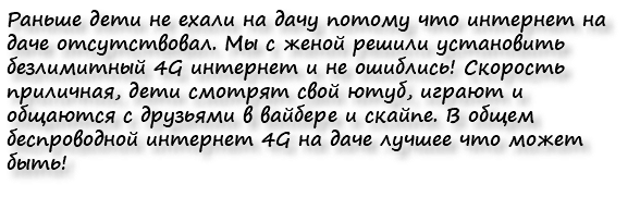 Раньше дети не ехали на дачу потому что интернет на даче отсутствовал. Мы с женой решили установить безлимитный 4G интернет и не ошиблись! Скорость приличная, дети смотрят свой ютуб, играют и общаются с друзьями в вайбере и скайпе. В общем беспроводной интернет 4G на даче лучшее что может быть!